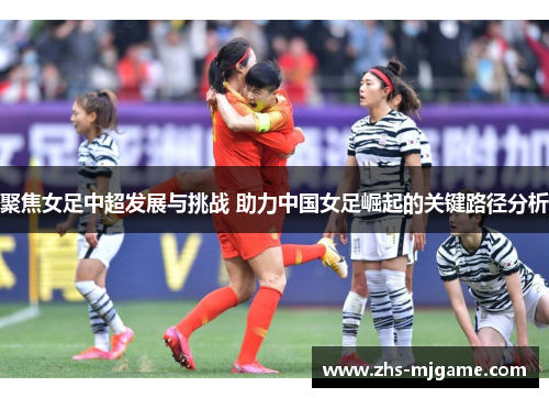 聚焦女足中超发展与挑战 助力中国女足崛起的关键路径分析 聚焦女足中超发展与挑战 助力中国女足崛起的关键路径分析