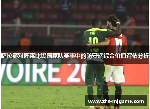 萨拉赫对阵莱比锡国家队赛事中的防守端综合价值评估分析 萨拉赫对阵莱比锡国家队赛事中的防守端综合价值评估分析