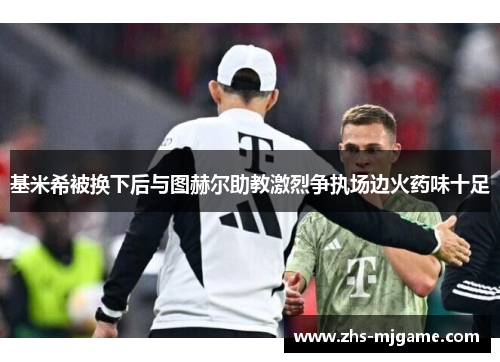 基米希被换下后与图赫尔助教激烈争执场边火药味十足