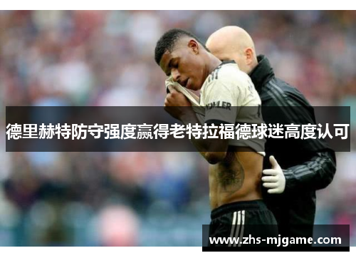 德里赫特防守强度赢得老特拉福德球迷高度认可