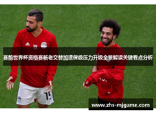 赛前世界杯资格赛新老交替加速保级压力升级全景解读关键看点分析 赛前世界杯资格赛新老交替加速保级压力升级全景解读关键看点分析