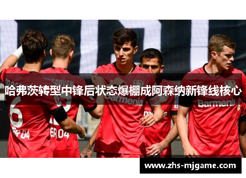 哈弗茨转型中锋后状态爆棚成阿森纳新锋线核心 哈弗茨转型中锋后状态爆棚成阿森纳新锋线核心