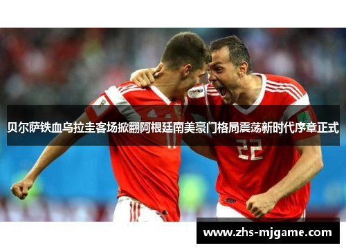 贝尔萨铁血乌拉圭客场掀翻阿根廷南美豪门格局震荡新时代序章正式