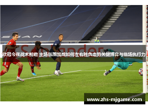 欧冠今夜战术前瞻 主场氛围加成如何左右胜负走势关键博弈与临场执行力
